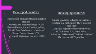 Developed countries
Transmission primarily through injection
drug use
Australia and Western Europe - <2%
Eastern Europe, Latin America, Africa,
Middle East, South Asia, countries of
former Soviet Union - >3%
Egypt with highest prevalence - >10%
Developing countries
Unsafe injections in health care settings
resulting in 2 million new HCV infection
each year.
China has highest estimated number of
HCV infected IDU in the world.
In Mexico. Pakistan and Thailand, >80% of
IDU are anti-HCV positive.
 