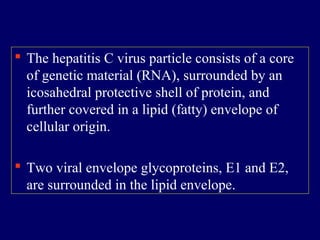  The hepatitis C virus particle consists of a core
of genetic material (RNA), surrounded by an
icosahedral protective shell of protein, and
further covered in a lipid (fatty) envelope of
cellular origin.
 Two viral envelope glycoproteins, E1 and E2,
are surrounded in the lipid envelope.
 