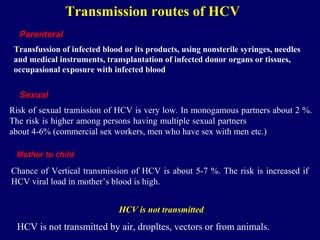Transmission routes of HCV
Transfussion of infected blood or its products, using nonsterile syringes, needles
and medical instruments, transplantation of infected donor organs or tissues,
occupasional exposure with infected blood
Parenteral
Risk of sexual tramission of HCV is very low. In monogamous partners about 2 %.
The risk is higher among persons having multiple sexual partners
about 4-6% (commercial sex workers, men who have sex with men etc.)
Sexual
Mother to child
Chance of Vertical transmission of HCV is about 5-7 %. The risk is increased if
HCV viral load in mother’s blood is high.
HCV is not transmitted
HCV is not transmitted by air, dropltes, vectors or from animals.
 
