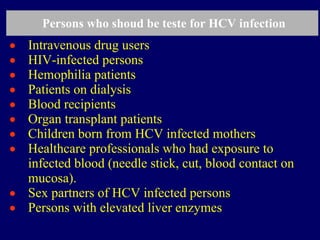 Persons who shoud be teste for HCV infection
• Intravenous drug users
• HIV-infected persons
• Hemophilia patients
• Patients on dialysis
• Blood recipients
• Organ transplant patients
• Children born from HCV infected mothers
• Healthcare professionals who had exposure to
infected blood (needle stick, cut, blood contact on
mucosa).
• Sex partners of HCV infected persons
• Persons with elevated liver enzymes
 