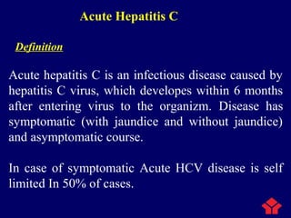 Acute Hepatitis C
Definition
Acute hepatitis C is an infectious disease caused by
hepatitis C virus, which developes within 6 months
after entering virus to the organizm. Disease has
symptomatic (with jaundice and without jaundice)
and asymptomatic course.
In case of symptomatic Acute HCV disease is self
limited In 50% of cases.
 