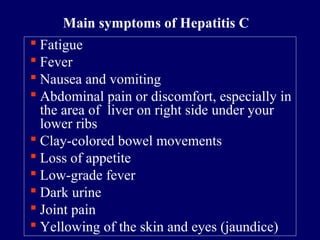  Fatigue
 Fever
 Nausea and vomiting
 Abdominal pain or discomfort, especially in
the area of liver on right side under your
lower ribs
 Clay-colored bowel movements
 Loss of appetite
 Low-grade fever
 Dark urine
 Joint pain
 Yellowing of the skin and eyes (jaundice)
Main symptoms of Hepatitis C
 
