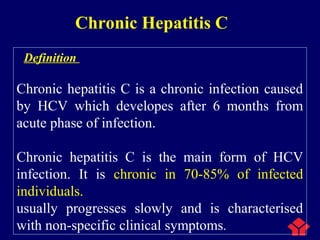 Chronic Hepatitis C
Definition
Chronic hepatitis C is a chronic infection caused
by HCV which developes after 6 months from
acute phase of infection.
Chronic hepatitis C is the main form of HCV
infection. It is chronic in 70-85% of infected
individuals.
usually progresses slowly and is characterised
with non-specific clinical symptoms.
 
