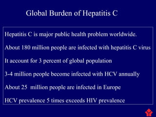 Global Burden of Hepatitis C
Hepatitis C is major public health problem worldwide.
About 180 million people are infected with hepatitis C virus
It account for 3 percent of global population
3-4 million people become infected with HCV annually
About 25 million people are infected in Europe
HCV prevalence 5 times exceeds HIV prevalence
 