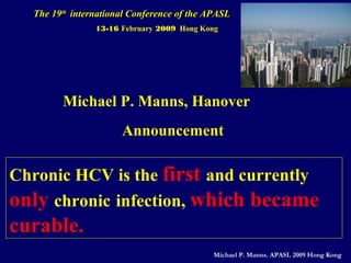 The 19The 19thth
international Conference of the APASLinternational Conference of the APASL
13-16 February 2009 Hong Kong
Michael P. Manns, Hanover
Chronic HCV is the first and currently
only chronic infection, which became
curable.
Announcement
Michael P. Manns. APASL 2009 Hong Kong
 