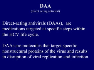 DAA
(direct acting antiviral)
Direct-acting antivirals (DAAs), are
medications targeted at specific steps within
the HCV life cycle.
DAAs are molecules that target specific
nonstructural proteins of the virus and results
in disruption of viral replication and infection.
 