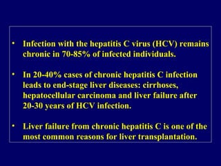 • Infection with the hepatitis C virus (HCV) remains
chronic in 70-85% of infected individuals.
• In 20-40% cases of chronic hepatitis C infection
leads to end-stage liver diseases: cirrhoses,
hepatocellular carcinoma and liver failure after
20-30 years of HCV infection.
• Liver failure from chronic hepatitis C is one of the
most common reasons for liver transplantation.
• Infection with the hepatitis C virus (HCV) remains
chronic in 70-85% of infected individuals.
• In 20-40% cases of chronic hepatitis C infection
leads to end-stage liver diseases: cirrhoses,
hepatocellular carcinoma and liver failure after
20-30 years of HCV infection.
• Liver failure from chronic hepatitis C is one of the
most common reasons for liver transplantation.
 