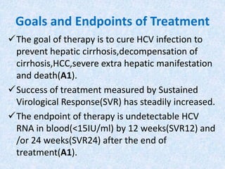 Goals and Endpoints of Treatment
The goal of therapy is to cure HCV infection to
prevent hepatic cirrhosis,decompensation of
cirrhosis,HCC,severe extra hepatic manifestation
and death(A1).
Success of treatment measured by Sustained
Virological Response(SVR) has steadily increased.
The endpoint of therapy is undetectable HCV
RNA in blood(<15IU/ml) by 12 weeks(SVR12) and
/or 24 weeks(SVR24) after the end of
treatment(A1).
 