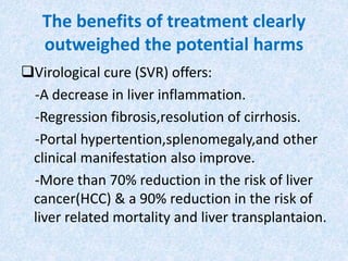 The benefits of treatment clearly
outweighed the potential harms
Virological cure (SVR) offers:
-A decrease in liver inflammation.
-Regression fibrosis,resolution of cirrhosis.
-Portal hypertention,splenomegaly,and other
clinical manifestation also improve.
-More than 70% reduction in the risk of liver
cancer(HCC) & a 90% reduction in the risk of
liver related mortality and liver transplantaion.
 