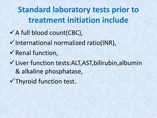 Standard laboratory tests prior to
treatment initiation include
A full blood count(CBC),
International normalized ratio(INR),
Renal function,
Liver function tests:ALT,AST,bilirubin,albumin
& alkaline phosphatase,
Thyroid function test.
 