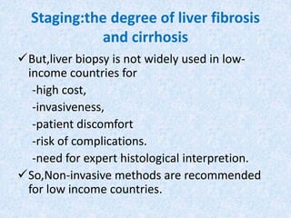 Staging:the degree of liver fibrosis
and cirrhosis
But,liver biopsy is not widely used in low-
income countries for
-high cost,
-invasiveness,
-patient discomfort
-risk of complications.
-need for expert histological interpretion.
So,Non-invasive methods are recommended
for low income countries.
 