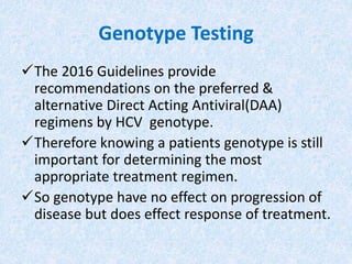 Genotype Testing
The 2016 Guidelines provide
recommendations on the preferred &
alternative Direct Acting Antiviral(DAA)
regimens by HCV genotype.
Therefore knowing a patients genotype is still
important for determining the most
appropriate treatment regimen.
So genotype have no effect on progression of
disease but does effect response of treatment.
 