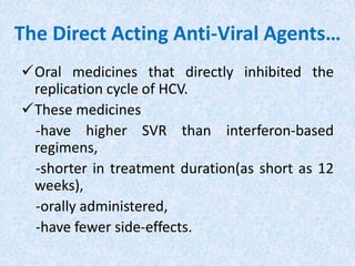 The Direct Acting Anti-Viral Agents…
Oral medicines that directly inhibited the
replication cycle of HCV.
These medicines
-have higher SVR than interferon-based
regimens,
-shorter in treatment duration(as short as 12
weeks),
-orally administered,
-have fewer side-effects.
 