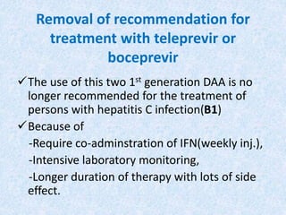 Removal of recommendation for
treatment with teleprevir or
boceprevir
The use of this two 1st generation DAA is no
longer recommended for the treatment of
persons with hepatitis C infection(B1)
Because of
-Require co-adminstration of IFN(weekly inj.),
-Intensive laboratory monitoring,
-Longer duration of therapy with lots of side
effect.
 
