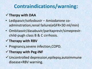 Contraindications/warning:
Therpy with DAA
• Ledipasvir/sofosbuvir – Amiodarone co-
adminstration,renal failure(eGFR<30 ml/min)
• Ombitasvir/dasabuvir/paritaprevir/simeprevir-
child-pugh class B & C cirrhosis.
Therapy with RBV
• Pregnancy,severe infection,COPD.
Therapy with Peg-INF
Uncontrolled depression,epilepsy,autoimmune
disease+RBV warning.
 