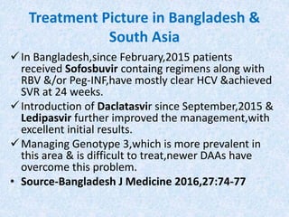 Treatment Picture in Bangladesh &
South Asia
In Bangladesh,since February,2015 patients
received Sofosbuvir containg regimens along with
RBV &/or Peg-INF,have mostly clear HCV &achieved
SVR at 24 weeks.
Introduction of Daclatasvir since September,2015 &
Ledipasvir further improved the management,with
excellent initial results.
Managing Genotype 3,which is more prevalent in
this area & is difficult to treat,newer DAAs have
overcome this problem.
• Source-Bangladesh J Medicine 2016,27:74-77
 