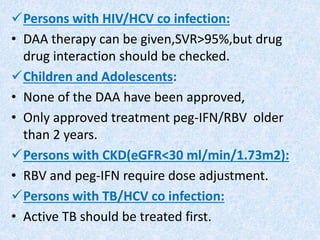 Persons with HIV/HCV co infection:
• DAA therapy can be given,SVR>95%,but drug
drug interaction should be checked.
Children and Adolescents:
• None of the DAA have been approved,
• Only approved treatment peg-IFN/RBV older
than 2 years.
Persons with CKD(eGFR<30 ml/min/1.73m2):
• RBV and peg-IFN require dose adjustment.
Persons with TB/HCV co infection:
• Active TB should be treated first.
 