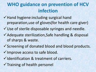 WHO guidance on prevention of HCV
infection
Hand hygiene:including surgical hand
preparation,use of gloves(for health care giver)
Use of sterile disposable syringes and needle.
Adequate sterilization,Safe handling & disposal
of sharps & waste.
Screening of donated blood and blood products.
Improve access to safe blood.
Identification & treatment of carriers.
Training of health personel
 