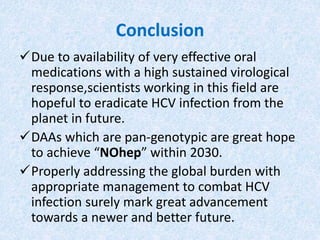 Conclusion
Due to availability of very effective oral
medications with a high sustained virological
response,scientists working in this field are
hopeful to eradicate HCV infection from the
planet in future.
DAAs which are pan-genotypic are great hope
to achieve “NOhep” within 2030.
Properly addressing the global burden with
appropriate management to combat HCV
infection surely mark great advancement
towards a newer and better future.
 