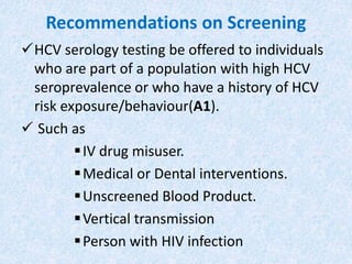 Recommendations on Screening
HCV serology testing be offered to individuals
who are part of a population with high HCV
seroprevalence or who have a history of HCV
risk exposure/behaviour(A1).
 Such as
IV drug misuser.
Medical or Dental interventions.
Unscreened Blood Product.
Vertical transmission
Person with HIV infection
 