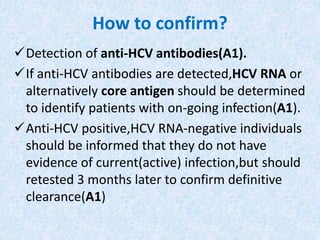 How to confirm?
Detection of anti-HCV antibodies(A1).
If anti-HCV antibodies are detected,HCV RNA or
alternatively core antigen should be determined
to identify patients with on-going infection(A1).
Anti-HCV positive,HCV RNA-negative individuals
should be informed that they do not have
evidence of current(active) infection,but should
retested 3 months later to confirm definitive
clearance(A1)
 