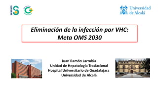 Eliminación de la infección por VHC:
Meta OMS 2030
Juan Ramón Larrubia
Unidad de Hepatología Traslacional
Hospital Universitario de Guadalajara
Universidad de Alcalá
 