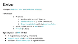 Etiology
Pathogen - Hepatitis C virus (HCV: RNA virus, flavivirus)
Transmission
1. Parenteral
○ Needle sharing among IV drug users
○ Needlestick injury (e.g., health care workers)
○ Organ transplantation, dialysis, blood transfusion
2. Sexual: rare (in contrast to HBV and HIV)
3. Perinatal (vertical)
High-risk groups for HCV infection
● IV drug users (especially long-time users)
● Hepatitis B virus (HBV) or HIV-positive individuals
● Recipients of blood transfusions or organ transplants
 