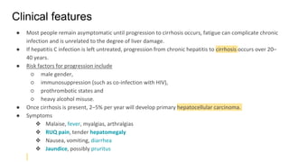 Clinical features
● Most people remain asymptomatic until progression to cirrhosis occurs, fatigue can complicate chronic
infection and is unrelated to the degree of liver damage.
● If hepatitis C infection is left untreated, progression from chronic hepatitis to cirrhosis occurs over 20–
40 years.
● Risk factors for progression include
○ male gender,
○ immunosuppression (such as co-infection with HIV),
○ prothrombotic states and
○ heavy alcohol misuse.
● Once cirrhosis is present, 2–5% per year will develop primary hepatocellular carcinoma.
● Symptoms
❖ Malaise, fever, myalgias, arthralgias
❖ RUQ pain, tender hepatomegaly
❖ Nausea, vomiting, diarrhea
❖ Jaundice, possibly pruritus
 