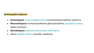 Extrahepatic features
● Hematological: mixed cryoglobulinemia, monoclonal gammopathies, lymphoma
● Rheumatological: membranoproliferative glomerulonephritis, polyarteritis nodosa,
Sjögren syndrome
● Dermatological: porphyria cutanea tarda, lichen planus
● Others: diabetes mellitus, thyroiditis, sialadenitis
 