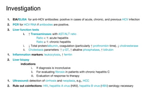 Investigation
1. EIA/ELISA for anti-HCV antibodies: positive in cases of acute, chronic, and previous HCV infection
2. PCR for HCV RNA if antibodies are positive.
3. Liver function tests
i. ↑ Transaminases with AST/ALT ratio
Ratio < 1: acute hepatitis
Ratio ≥ 1: chronic hepatitis
i. ↓ Total protein/albumin, coagulation (particularly ↑ prothrombin time), ↓ cholinesterase
ii. Cholestasis parameters: ↑ γ-GT, ↑ alkaline phosphatase, ↑ bilirubin
1. Inflammation markers: leukocytosis, ↑ ferritin
2. Liver biopsy
indications
i. If diagnosis is inconclusive
ii. For evaluating fibrosis in patients with chronic hepatitis C
iii. Evaluation of response to therapy
1. Ultrasound: detection of cirrhosis and neoplasia, e.g., HCC
2. Rule out coinfections: HIV, hepatitis A virus (HAV), hepatitis B virus (HBV) serology necessary
 