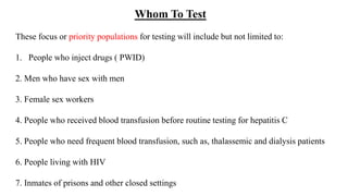 Whom To Test
These focus or priority populations for testing will include but not limited to:
1. People who inject drugs ( PWID)
2. Men who have sex with men
3. Female sex workers
4. People who received blood transfusion before routine testing for hepatitis C
5. People who need frequent blood transfusion, such as, thalassemic and dialysis patients
6. People living with HIV
7. Inmates of prisons and other closed settings
 