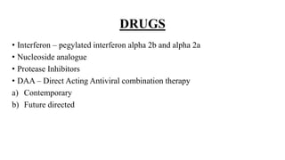 DRUGS
• Interferon – pegylated interferon alpha 2b and alpha 2a
• Nucleoside analogue
• Protease Inhibitors
• DAA – Direct Acting Antiviral combination therapy
a) Contemporary
b) Future directed
 
