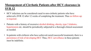 Management of Cirrhotic Patients after HCV clearance in
SVR 12
• HCV infection can be considered cured in non-cirrhotic patients who have
achieved a SVR 12 after 12 weeks of completing the treatment. Thus no follow-up
is required.
• Patients with a history of excessive alcohol drinking, obesity, type 2 diabetes,
hypertension etc. should be periodically subjected to a thorough clinical assessment
as needed.
• In patients with cirrhosis who have achieved cured (successful treatment), there is a
persistence of risk of developing HCC Thus, HCC surveillance in these patients
must be indefinite.
 
