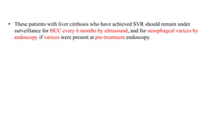 • These patients with liver cirrhosis who have achieved SVR should remain under
surveillance for HCC every 6 months by ultrasound, and for oesophageal varices by
endoscopy if varices were present at pre-treatment endoscopy.
 