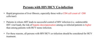 Persons with HIV/HCV Co-infection
• Rapid progression of liver fibrosis, especially those with a CD4 cell count of <200
cells/mm3.
• Patients in whom ART leads to successful control of HIV infection (i.e. undetectable
HIV viral load), the risk of hepatic decompensation among co-infected patients is higher
than among patients with HCV mono infection.
• For these reasons, all persons with HIV/HCV co-infection should be considered for HCV
treatment.
 