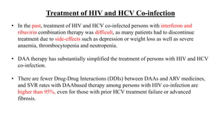 Treatment of HIV and HCV Co-infection
• In the past, treatment of HIV and HCV co-infected persons with interferon and
ribavirin combination therapy was difficult, as many patients had to discontinue
treatment due to side-effects such as depression or weight loss as well as severe
anaemia, thrombocytopenia and neutropenia.
• DAA therapy has substantially simplified the treatment of persons with HIV and HCV
co-infection.
• There are fewer Drug-Drug Interactions (DDIs) between DAAs and ARV medicines,
and SVR rates with DAAbased therapy among persons with HIV co-infection are
higher than 95%, even for those with prior HCV treatment failure or advanced
fibrosis.
 