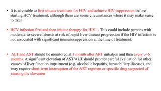• It is advisable to first initiate treatment for HIV and achieve HIV suppression before
starting HCV treatment, although there are some circumstances where it may make sense
to treat
• HCV infection first and then initiate therapy for HIV -- This could include persons with
moderate-to-severe fibrosis at risk of rapid liver disease progression if the HIV infection is
not associated with significant immunosuppression at the time of treatment.
• ALT and AST should be monitored at 1 month after ART initiation and then every 3–6
months. A significant elevation of AST/ALT should prompt careful evaluation for other
causes of liver function impairment (e.g. alcoholic hepatitis, hepatobiliary disease), and
may require short-term interruption of the ART regimen or specific drug suspected of
causing the elevation
 