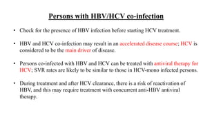Persons with HBV/HCV co-infection
• Check for the presence of HBV infection before starting HCV treatment.
• HBV and HCV co-infection may result in an accelerated disease course; HCV is
considered to be the main driver of disease.
• Persons co-infected with HBV and HCV can be treated with antiviral therapy for
HCV; SVR rates are likely to be similar to those in HCV-mono infected persons.
• During treatment and after HCV clearance, there is a risk of reactivation of
HBV, and this may require treatment with concurrent anti-HBV antiviral
therapy.
 