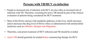 Persons with TB/HCV co-infection
• People at increased risk of infection with HCV are also often at increased risk of
infection with TB. Therefore, screening for active TB should be part of the clinical
evaluation of patients being considered for HCV treatment.
• Most of the DAAs interact with metabolic pathways in the liver, which increases
and/or decreases the drug level of DAAs when co-administered with antimicrobial
medicines such as rifabutin, rifampin and rifapentine.
• Therefore, concurrent treatment of HCV infection and TB should be avoided.
• Active TB should generally be treated before commencing therapy for HCV.
 