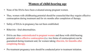 Women of child-bearing age
• None of the DAAs have been evaluated among pregnant women.
• Thus, women with childbearing potential should be counseled that they require effective
contraception during treatment and for six months after completion of therapy.
• Safety of DAAs in pregnancy has not been established.
• Ribavirin - fetal abnormalities.
• DAAs are thus contraindicated in pregnant women and those with child bearing
potential unless effective contraception (i.e. two forms of contraception) can be
guaranteed during treatment and, for women taking ribavirin, for 6months after
completing therapy.
• Pre-treatment pregnancy tests should be conducted prior to treatment initiation.
 