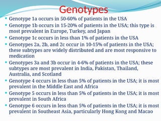 Genotypes
 Genotype 1a occurs in 50-60% of patients in the USA
 Genotype 1b occurs in 15-20% of patients in the USA; this type is
most prevalent in Europe, Turkey, and Japan
 Genotype 1c occurs in less than 1% of patients in the USA
 Genotypes 2a, 2b, and 2c occur in 10-15% of patients in the USA;
these subtypes are widely distributed and are most responsive to
medication
 Genotypes 3a and 3b occur in 4-6% of patients in the USA; these
subtypes are most prevalent in India, Pakistan, Thailand,
Australia, and Scotland
 Genotype 4 occurs in less than 5% of patients in the USA; it is most
prevalent in the Middle East and Africa
 Genotype 5 occurs in less than 5% of patients in the USA; it is most
prevalent in South Africa
 Genotype 6 occurs in less than 5% of patients in the USA; it is most
prevalent in Southeast Asia, particularly Hong Kong and Macao
 