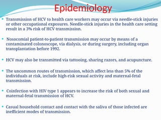 Epidemiology
 Transmission of HCV to health care workers may occur via needle-stick injuries
or other occupational exposures. Needle-stick injuries in the health care setting
result in a 3% risk of HCV transmission.
 Nosocomial patient-to-patient transmission may occur by means of a
contaminated colonoscope, via dialysis, or during surgery, including organ
transplantation before 1992.
 HCV may also be transmitted via tattooing, sharing razors, and acupuncture.
 The uncommon routes of transmission, which affect less than 5% of the
individuals at risk, include high-risk sexual activity and maternal-fetal
transmission.
 Coinfection with HIV type 1 appears to increase the risk of both sexual and
maternal-fetal transmission of HCV.
 Casual household contact and contact with the saliva of those infected are
inefficient modes of transmission.
 