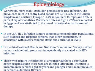 Epidemiology
 Worldwide, more than 170 million persons have HCV infection. The
prevalence rates in healthy blood donors are 0.01-0.02% in the United
Kingdom and northern Europe, 1-1.5% in southern Europe, and 6.5% in
parts of equatorial Africa. Prevalence rates as high as 22% are reported
in Egypt and are attributed to the use of parenteral antischistosomal
therapy.
 In the USA, HCV infection is more common among minority populations,
such as black and Hispanic persons, than other populations, in
association with lower economic status and educational levels.
 In the third National Health and Nutrition Examination Survey, neither
sex nor racial-ethnic group was independently associated with HCV
infection.
 Those who acquire the infection at a younger age have a somewhat
better prognosis than those who are infected later in life. Infection is
uncommon in persons aged 20 years and younger and is more prevalent
in persons older than 40 years
 