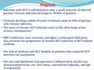 Prognosis
 Infection with HCV is self-limited in only a small minority of infected
persons. Chronic infection develops in 70-80% of patients
 Cirrhosis develops within 20 years of disease onset in 20% of persons
with chronic infection.
 The onset of chronic HCV infection early in life often leads to less
serious consequences.[
 HBV coinfection, iron overload, and alpha 1-antitrypsin deficiency
may promote the progression of chronic HCV infection to HCV-related
cirrhosis.
 The risk of cirrhosis and HCC doubles in patients who acquired HCV
infection via transfusion.
 The rate and likelihood of progression is influenced by alcohol use,
immunosuppression, sex, iron status, concomitant hepatitis, and age
of acquisition
 