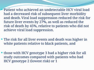  Patient who achieved an undetectable HCV viral load
had a decreased risk of subsequent liver morbidity
and death. Viral load suppression reduced the risk for
future liver events by 27%, as well as reduced the
risk of death by 45%, relative to patients who did not
achieve viral load suppression.
 The risk for all liver events and death was higher in
white patients relative to black patients, and
 those with HCV genotype 3 had a higher risk for all
study outcomes compared with patients who had
HCV genotype 2 (lowest risk) or 1
 
