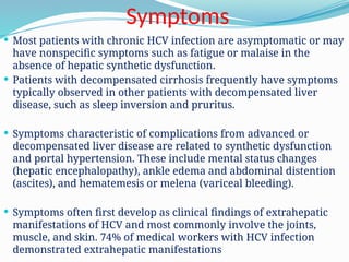 Symptoms
 Most patients with chronic HCV infection are asymptomatic or may
have nonspecific symptoms such as fatigue or malaise in the
absence of hepatic synthetic dysfunction.
 Patients with decompensated cirrhosis frequently have symptoms
typically observed in other patients with decompensated liver
disease, such as sleep inversion and pruritus.
 Symptoms characteristic of complications from advanced or
decompensated liver disease are related to synthetic dysfunction
and portal hypertension. These include mental status changes
(hepatic encephalopathy), ankle edema and abdominal distention
(ascites), and hematemesis or melena (variceal bleeding).
 Symptoms often first develop as clinical findings of extrahepatic
manifestations of HCV and most commonly involve the joints,
muscle, and skin. 74% of medical workers with HCV infection
demonstrated extrahepatic manifestations
 