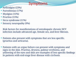 Symptoms
 Arthralgias (23%)
 Paresthesias (17%)
 Myalgias (15%)
 Pruritus (15%)
 Sicca syndrome (11%)
 Sensory neuropathy (9%)
Risk factors for manifestations of extrahepatic chronic HCV
infection include advanced age, female sex, and liver fibrosis.
 Patients also present with symptoms that are less specific.
(pruritus and urticaria).
 Patients with an organ failure can present with symptoms and
signs in the skin. Pruritus, dryness, palmar erythema, and
yellowing of the eyes and skin are examples of less specific findings
in patients with end-stage liver disease with cirrhosis
 