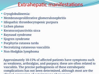 Extrahepatic manifestations
 Cryoglobulinemia:
 Membranoproliferative glomerulonephritis
 Idiopathic thrombocytopenic purpura
 Lichen planus
 Keratoconjunctivitis sicca
 Raynaud syndrome
 Sjogren syndrome
 Porphyria cutanea tarda
 Necrotizing cutaneous vasculitis
 Non-Hodgkin lymphoma
Approximately 10-15% of affected patients have symptoms such
as weakness, arthralgias, and purpura; these are often related to
vasculitis. The precise pathogenesis of these extrahepatic
complications has not been determined, although most are the
 
