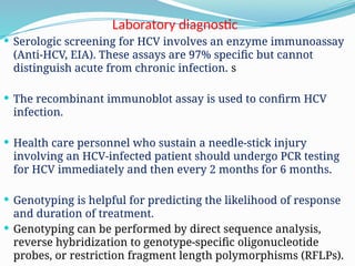 Laboratory diagnostic
 Serologic screening for HCV involves an enzyme immunoassay
(Anti-HCV, EIA). These assays are 97% specific but cannot
distinguish acute from chronic infection. s
 The recombinant immunoblot assay is used to confirm HCV
infection.
 Health care personnel who sustain a needle-stick injury
involving an HCV-infected patient should undergo PCR testing
for HCV immediately and then every 2 months for 6 months.
 Genotyping is helpful for predicting the likelihood of response
and duration of treatment.
 Genotyping can be performed by direct sequence analysis,
reverse hybridization to genotype-specific oligonucleotide
probes, or restriction fragment length polymorphisms (RFLPs).
 