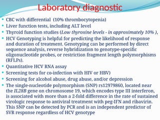 Laboratory diagnostic
 CBC with differential (10% thrombocytopenia)
 Liver function tests, including ALT level
 Thyroid function studies (Low thyroxine levels - in approximately 10% ),
 HCV Genotyping is helpful for predicting the likelihood of response
and duration of treatment. Genotyping can be performed by direct
sequence analysis, reverse hybridization to genotype-specific
oligonucleotide probes, or restriction fragment length polymorphisms
(RFLPs).
 Quantitative HCV RNA assay
 Screening tests for co-infection with HIV or HBV)
 Screening for alcohol abuse, drug abuse, and/or depression
 The single-nucleotide polymorphism (SNP) rs12979860, located near
the IL28B gene on chromosome 19, which encodes type III interferon,
is associated with more than a 2-fold difference in the rate of sustained
virologic response to antiviral treatment with peg-IFN and ribavirin.
This SNP can be detected by PCR and is an independent predictor of
SVR response regardless of HCV genotype
 